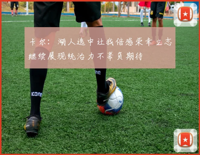 卡尔：湖人选中让我倍感荣幸立志继续展现统治力不辜负期待