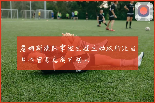 詹姆斯换队掌控生涯主动权科比当年也曾考虑离开湖人