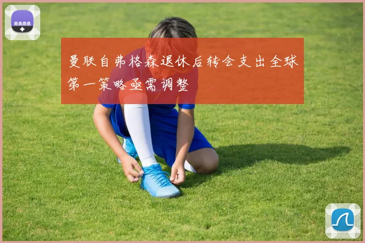 曼联自弗格森退休后转会支出全球第一策略亟需调整
