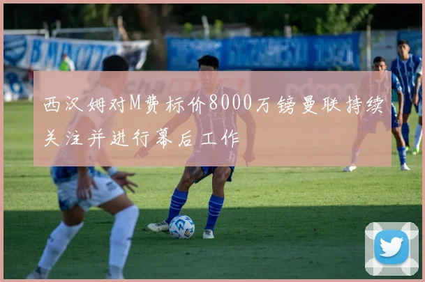 西汉姆对M费标价8000万镑曼联持续关注并进行幕后工作