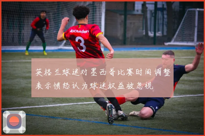 英格兰球迷对墨西哥比赛时间调整表示愤怒认为球迷权益被忽视