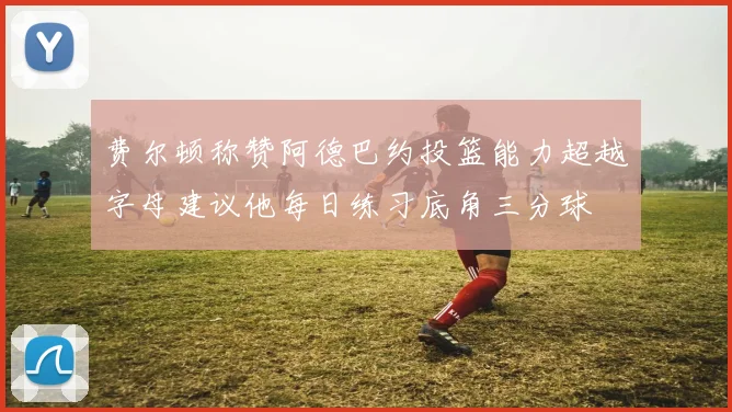 费尔顿称赞阿德巴约投篮能力超越字母建议他每日练习底角三分球