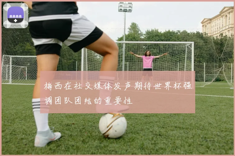 梅西在社交媒体发声期待世界杯强调团队团结的重要性